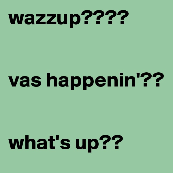 wazzup???? 


vas happenin'??


what's up?? 