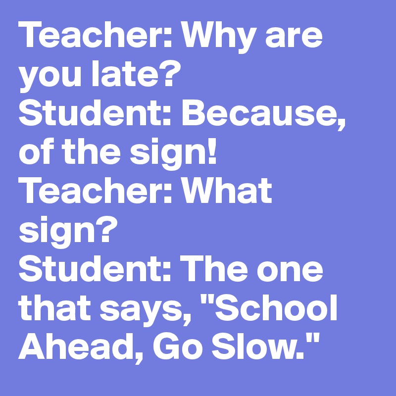 Teacher: Why are you late?
Student: Because, of the sign!
Teacher: What sign?
Student: The one that says, "School Ahead, Go Slow."