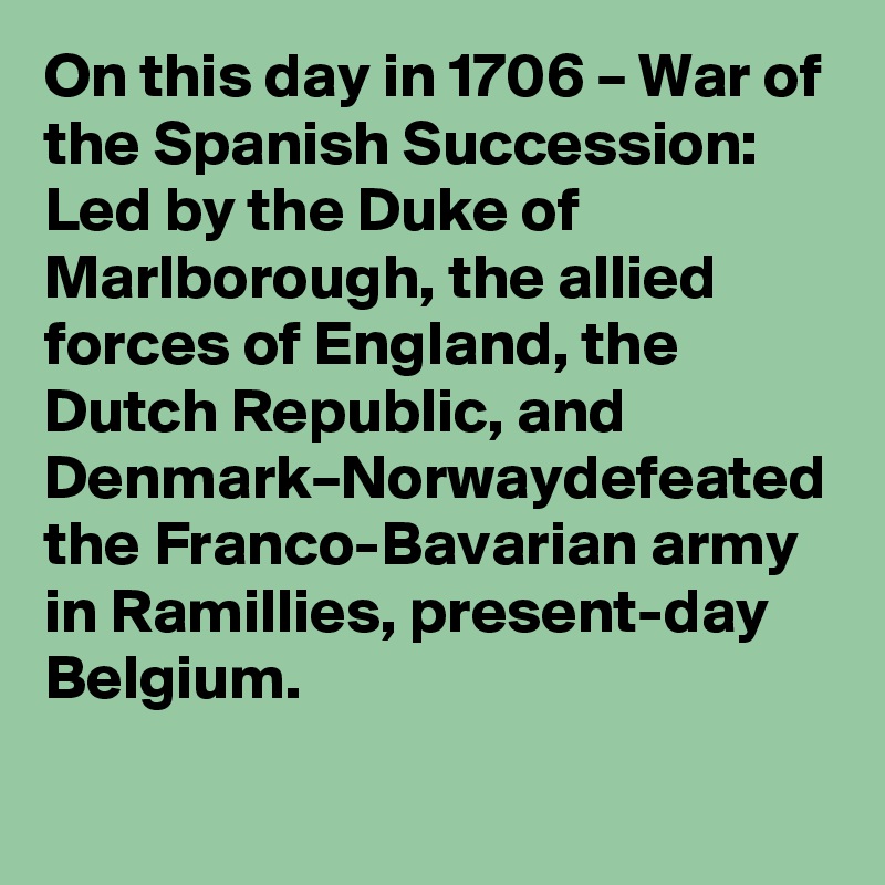 On this day in 1706 – War of the Spanish Succession: Led by the Duke of Marlborough, the allied forces of England, the Dutch Republic, and Denmark–Norwaydefeated the Franco-Bavarian army in Ramillies, present-day Belgium.