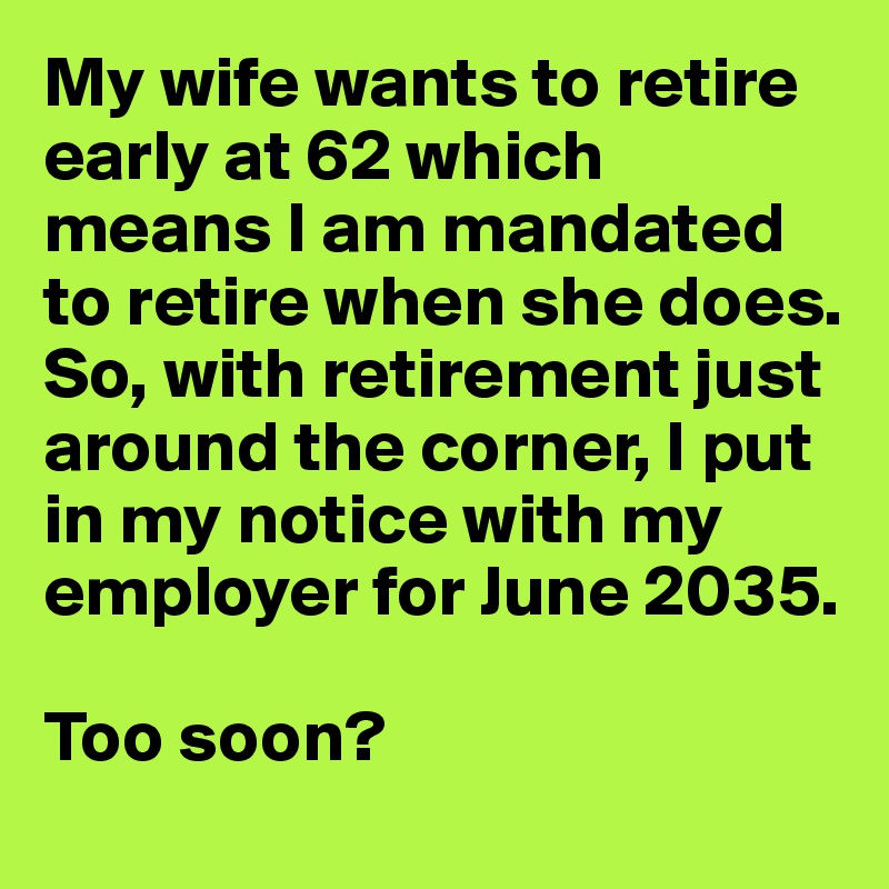 My wife wants to retire early at 62 which means I am mandated to retire when she does. So, with retirement just around the corner, I put in my notice with my employer for June 2035. 

Too soon?