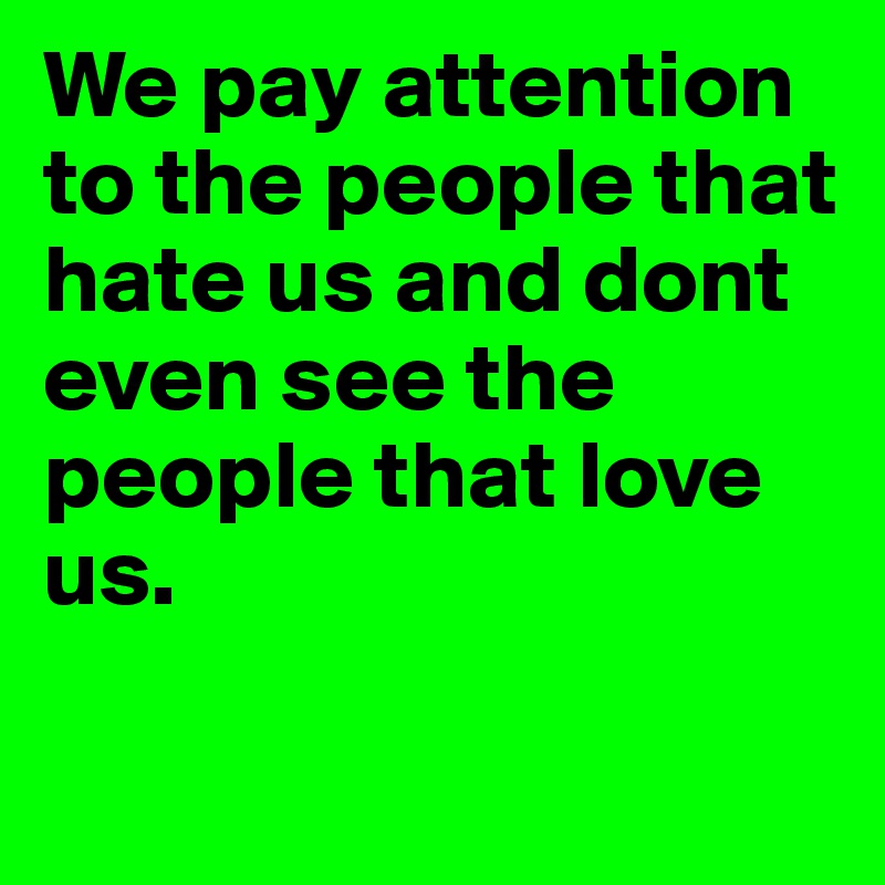 We pay attention to the people that hate us and dont even see the people that love us.	

