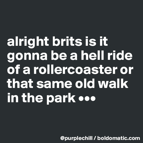 

alright brits is it gonna be a hell ride of a rollercoaster or that same old walk in the park •••

