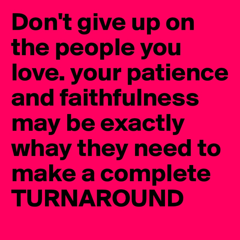 Don't give up on the people you love. your patience and faithfulness may be exactly whay they need to make a complete TURNAROUND