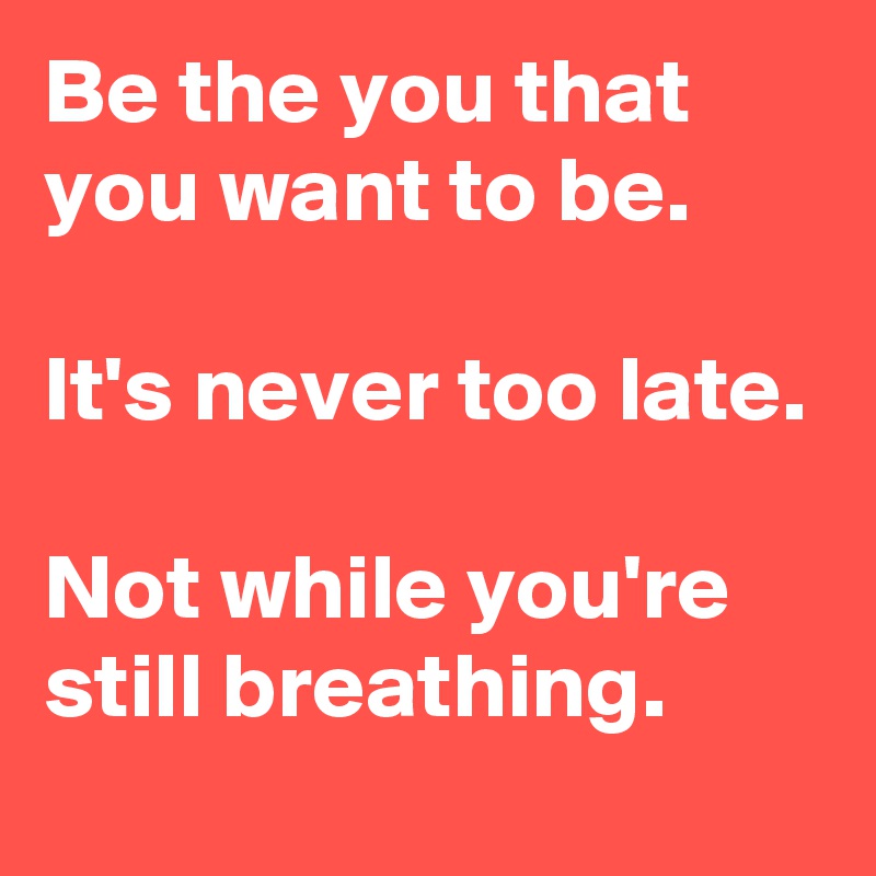 Be the you that you want to be.

It's never too late.

Not while you're still breathing.