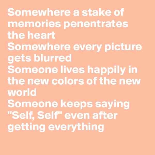 Somewhere a stake of memories penentrates the heart
Somewhere every picture gets blurred
Someone lives happily in the new colors of the new world
Someone keeps saying "Self, Self" even after getting everything
