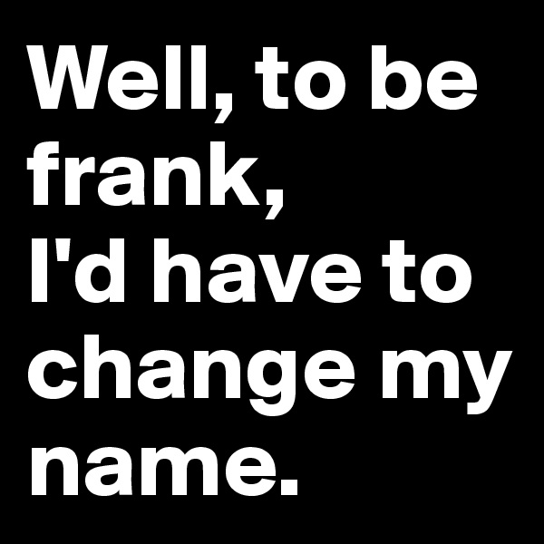 Well, to be frank, 
I'd have to change my name.