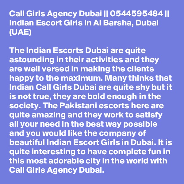 Call Girls Agency Dubai || 0544595484 ||  Indian Escort Girls in Al Barsha, Dubai (UAE)

The Indian Escorts Dubai are quite astounding in their activities and they are well versed in making the clients happy to the maximum. Many thinks that Indian Call Girls Dubai are quite shy but it is not true, they are bold enough in the society. The Pakistani escorts here are quite amazing and they work to satisfy all your need in the best way possible and you would like the company of beautiful Indian Escort Girls in Dubai. It is quite interesting to have complete fun in this most adorable city in the world with Call Girls Agency Dubai.