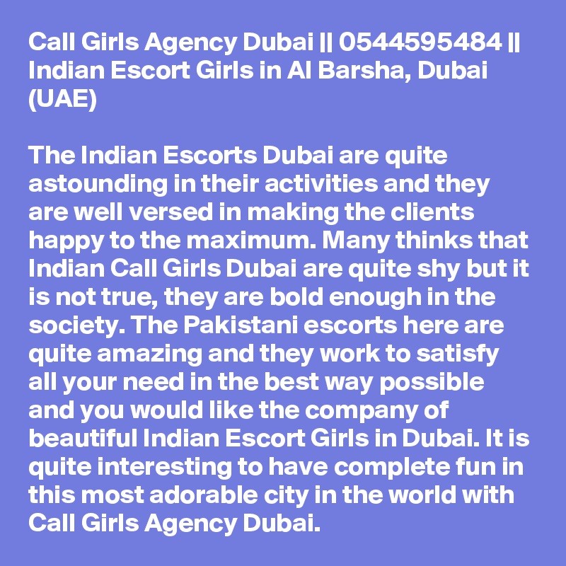 Call Girls Agency Dubai || 0544595484 ||  Indian Escort Girls in Al Barsha, Dubai (UAE)

The Indian Escorts Dubai are quite astounding in their activities and they are well versed in making the clients happy to the maximum. Many thinks that Indian Call Girls Dubai are quite shy but it is not true, they are bold enough in the society. The Pakistani escorts here are quite amazing and they work to satisfy all your need in the best way possible and you would like the company of beautiful Indian Escort Girls in Dubai. It is quite interesting to have complete fun in this most adorable city in the world with Call Girls Agency Dubai.