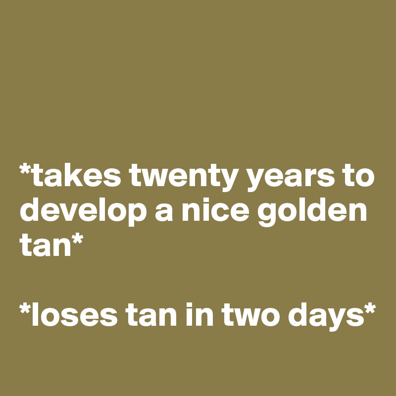 



*takes twenty years to develop a nice golden tan*

*loses tan in two days* 