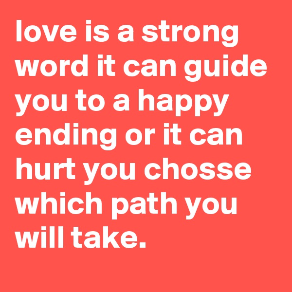 love is a strong word it can guide you to a happy ending or it can hurt you chosse which path you will take.