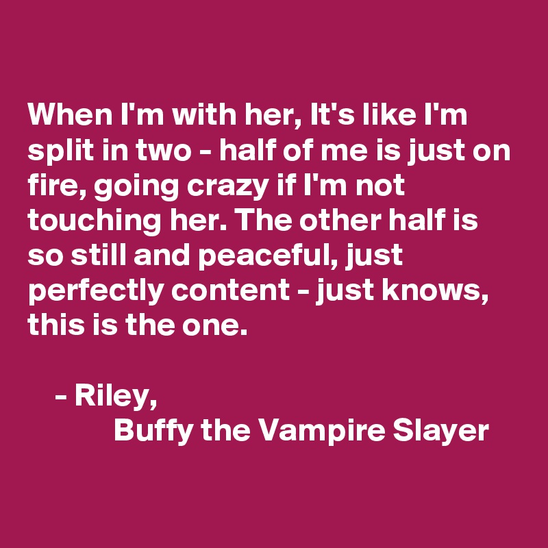 

When I'm with her, It's like I'm split in two - half of me is just on fire, going crazy if I'm not touching her. The other half is so still and peaceful, just perfectly content - just knows, this is the one. 

    - Riley,
             Buffy the Vampire Slayer

