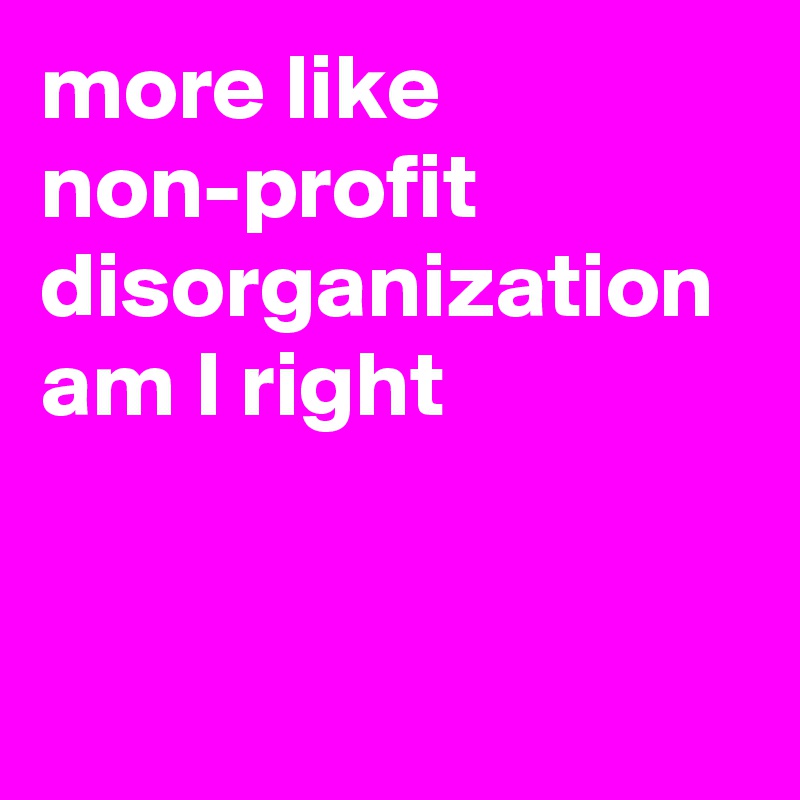 more like non-profit disorganization am I right