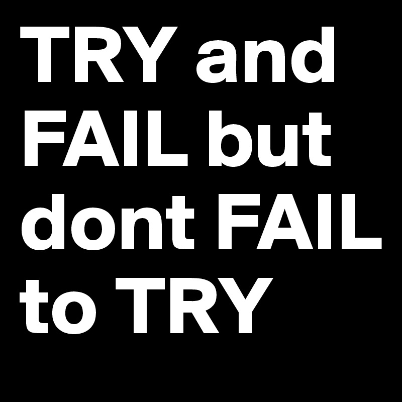 TRY and FAIL but dont FAIL to TRY