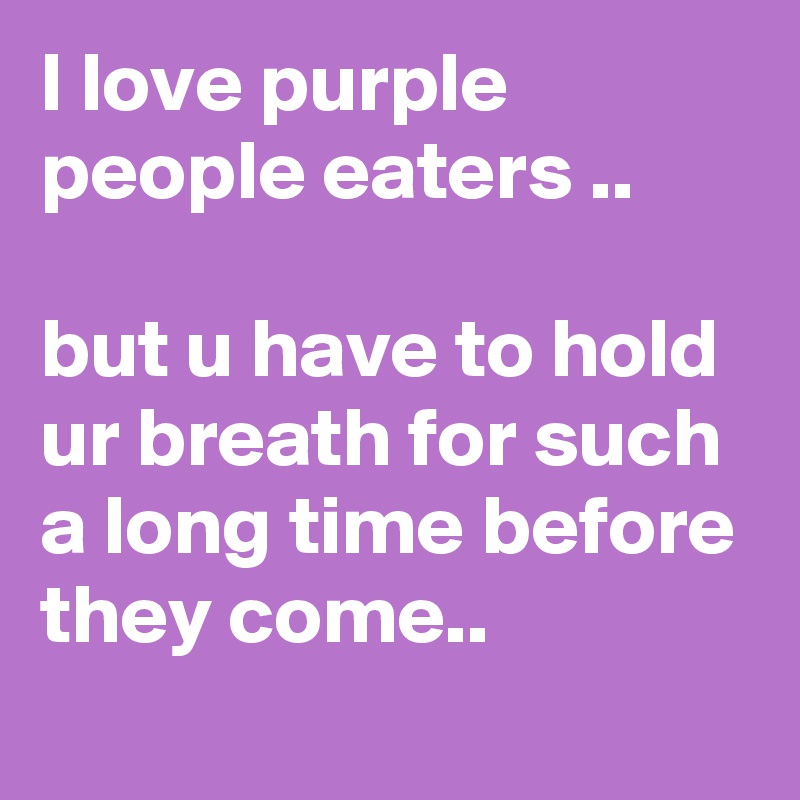 I love purple people eaters ..

but u have to hold ur breath for such a long time before they come..