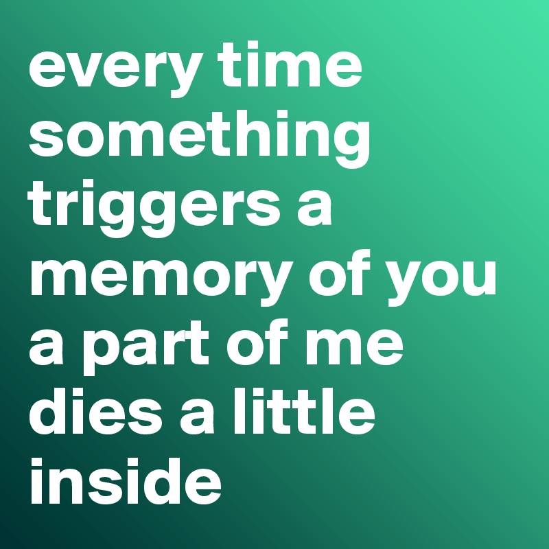 every time something triggers a memory of you a part of me dies a little inside 