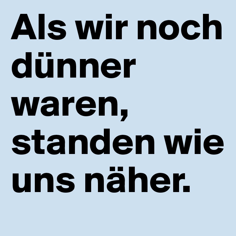 Als wir noch dünner waren, standen wie uns näher.