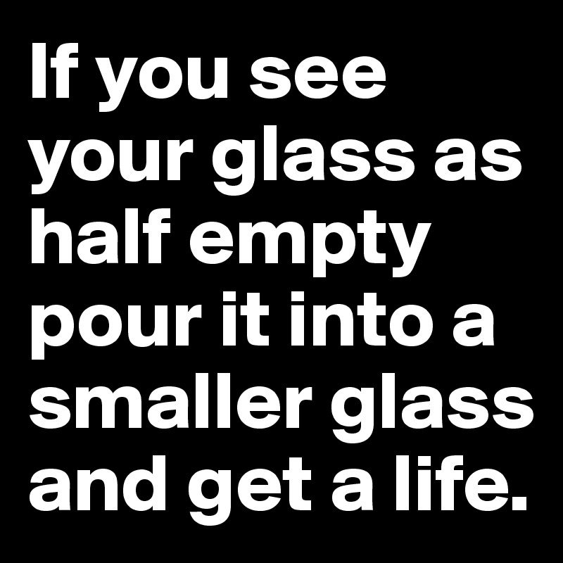 If you see your glass as half empty pour it into a smaller glass and get a life.