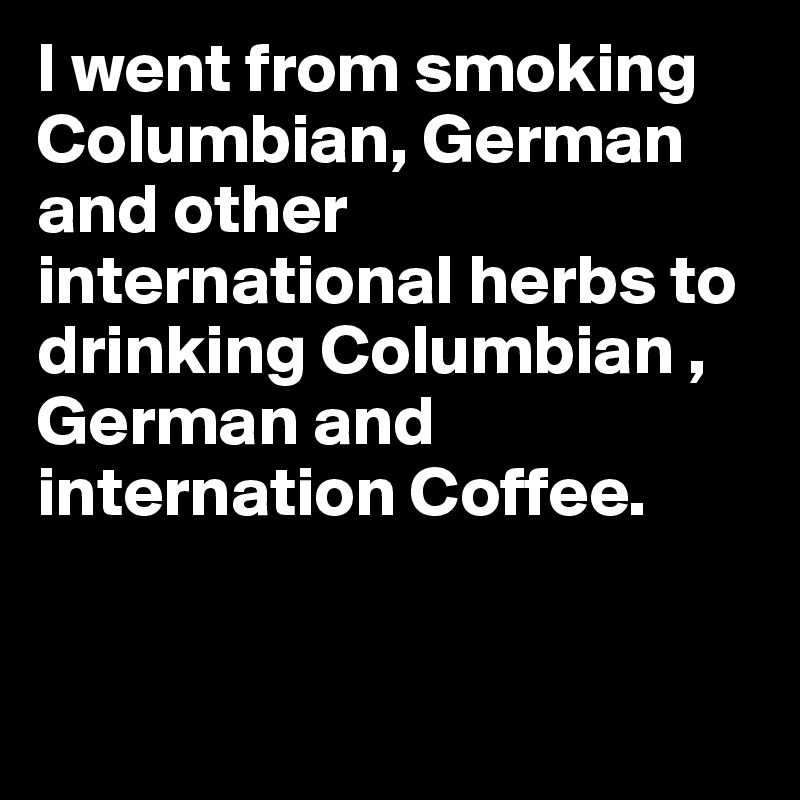 I went from smoking Columbian, German and other international herbs to drinking Columbian , German and internation Coffee.


