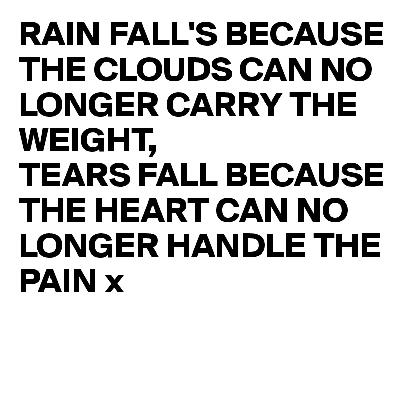 RAIN FALL'S BECAUSE THE CLOUDS CAN NO LONGER CARRY THE WEIGHT,
TEARS FALL BECAUSE THE HEART CAN NO LONGER HANDLE THE PAIN x

