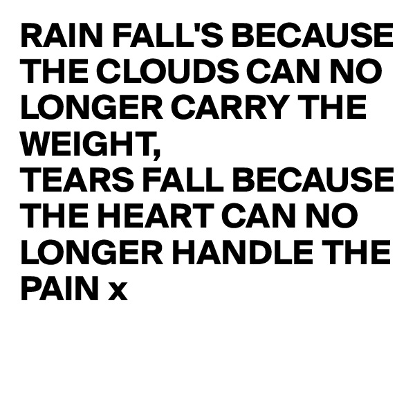 RAIN FALL'S BECAUSE THE CLOUDS CAN NO LONGER CARRY THE WEIGHT,
TEARS FALL BECAUSE THE HEART CAN NO LONGER HANDLE THE PAIN x

