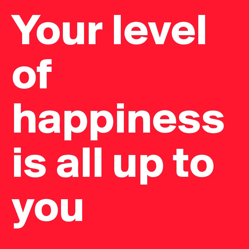 Your level of happiness is all up to you