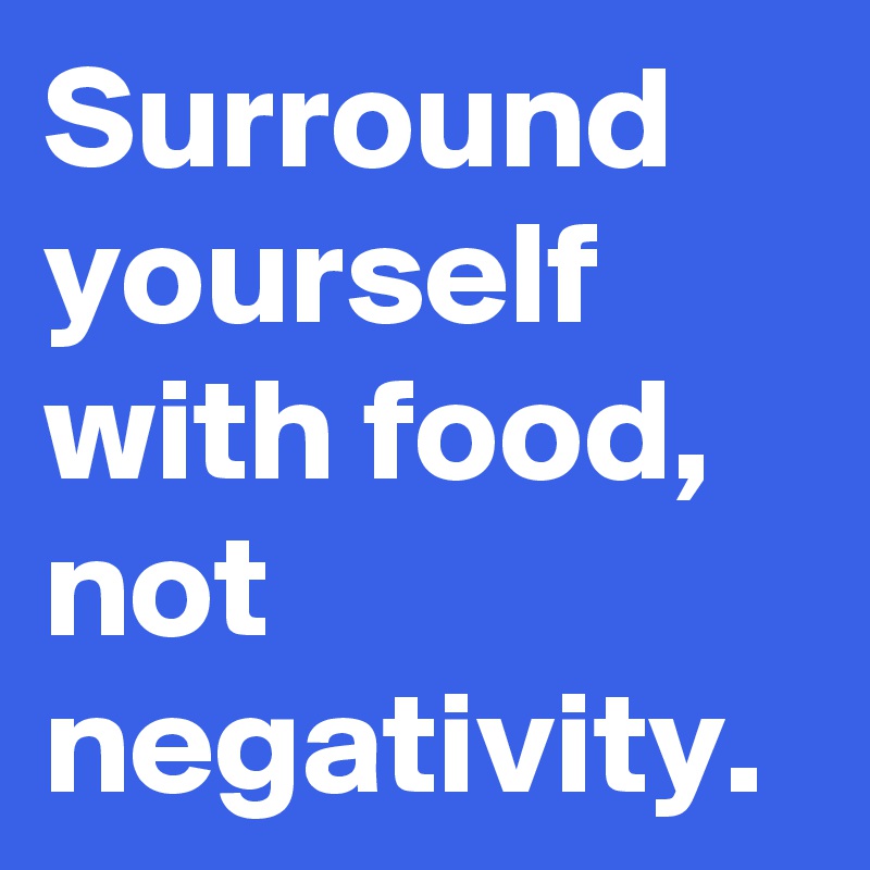 Surround yourself with food, not negativity.
