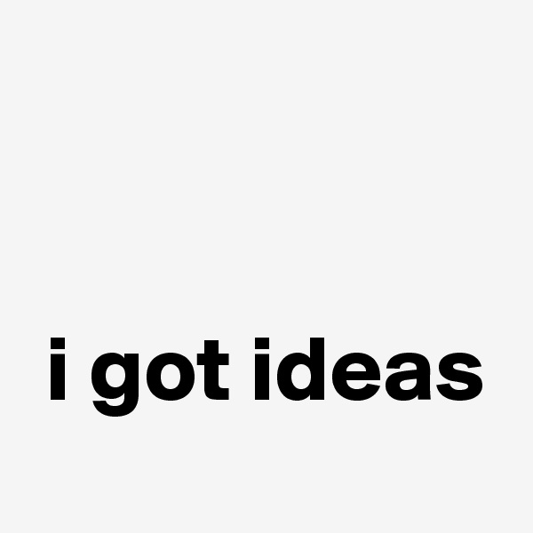 


 i got ideas