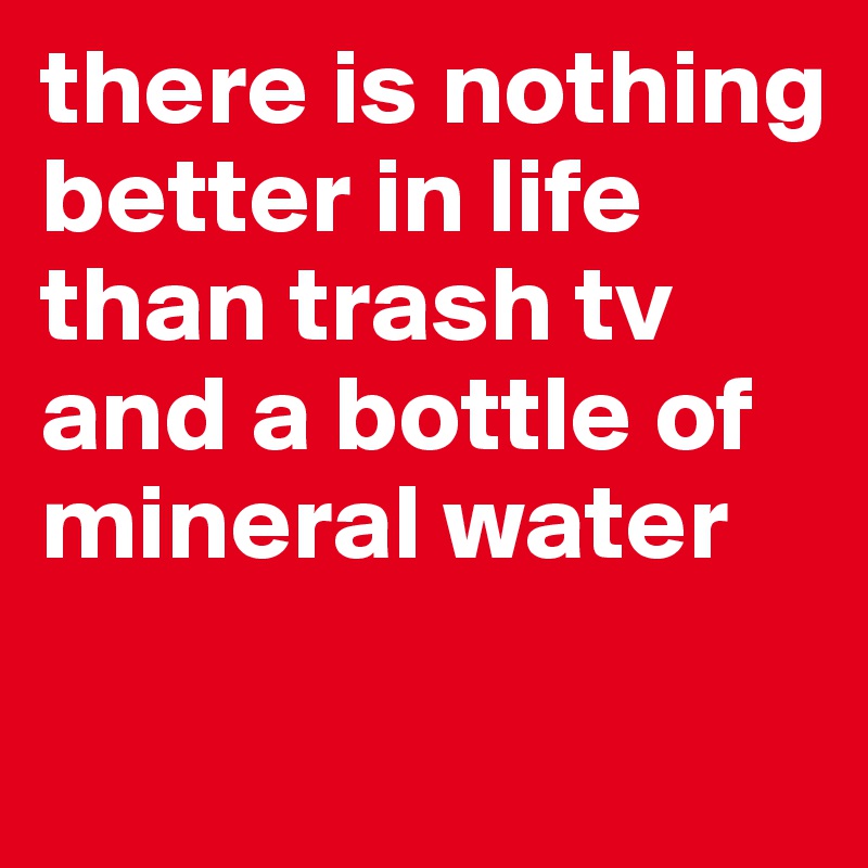 there is nothing better in life than trash tv and a bottle of mineral water

