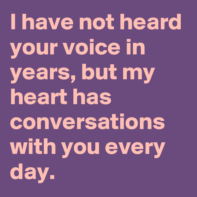 I have not heard your voice in years, but my heart has conversations with you every day.