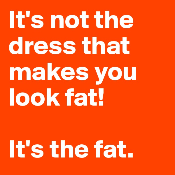 It's not the dress that makes you look fat!

It's the fat.