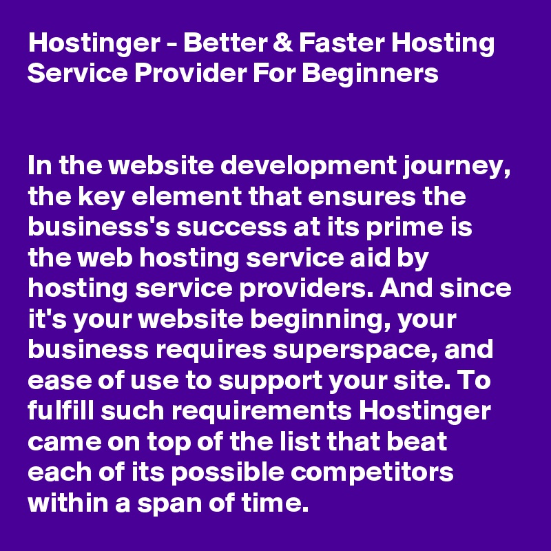 Hostinger - Better & Faster Hosting Service Provider For Beginners


In the website development journey, the key element that ensures the business's success at its prime is the web hosting service aid by hosting service providers. And since it's your website beginning, your business requires superspace, and ease of use to support your site. To fulfill such requirements Hostinger came on top of the list that beat each of its possible competitors within a span of time. 