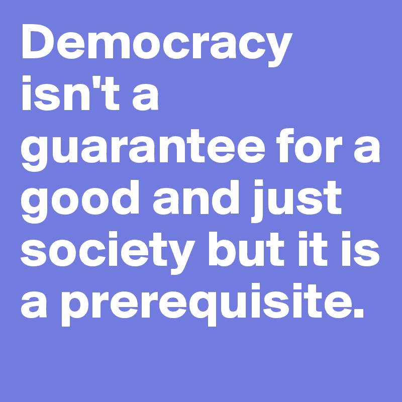 Democracy isn't a guarantee for a good and just society but it is a prerequisite.
