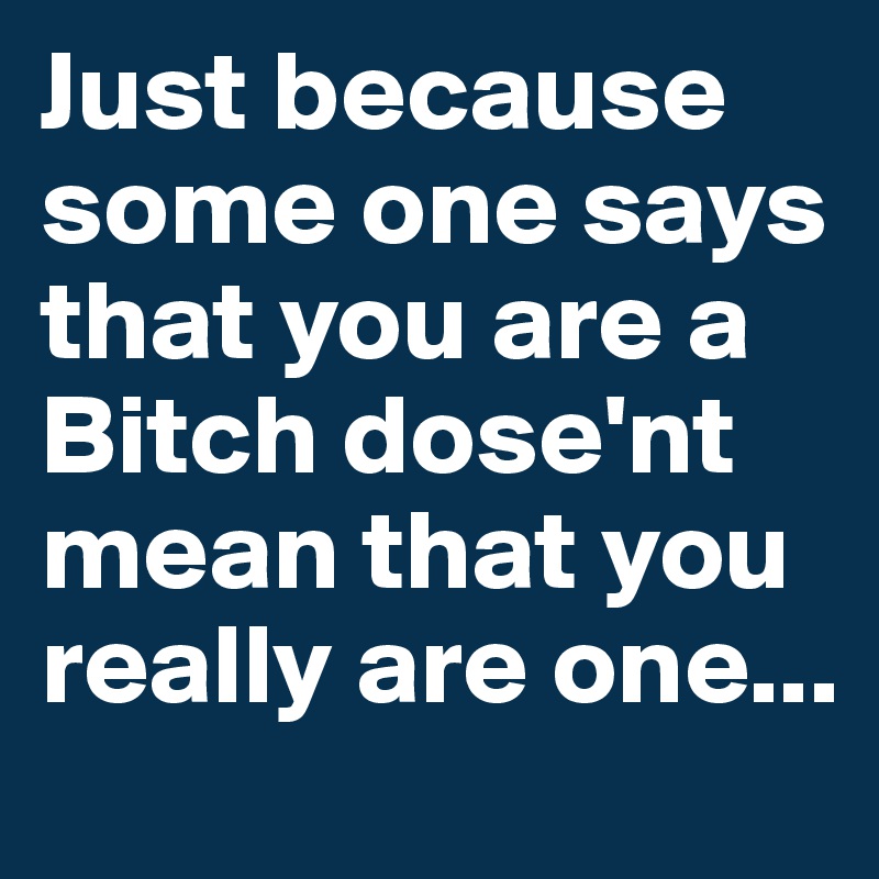 Just because some one says that you are a Bitch dose'nt mean that you really are one...