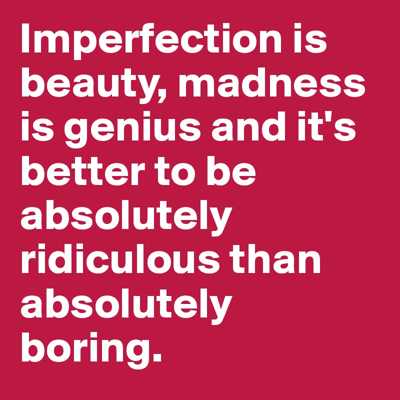 Imperfection is beauty, madness is genius and it's better to be absolutely ridiculous than absolutely boring.