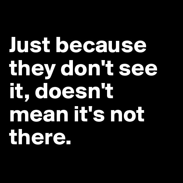 
Just because they don't see it, doesn't mean it's not there.
