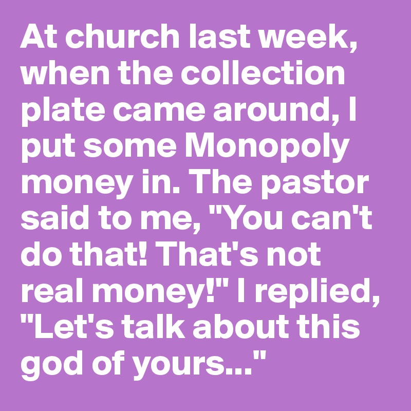 At church last week, when the collection plate came around, I put some Monopoly money in. The pastor said to me, "You can't do that! That's not real money!" I replied, "Let's talk about this god of yours..."
