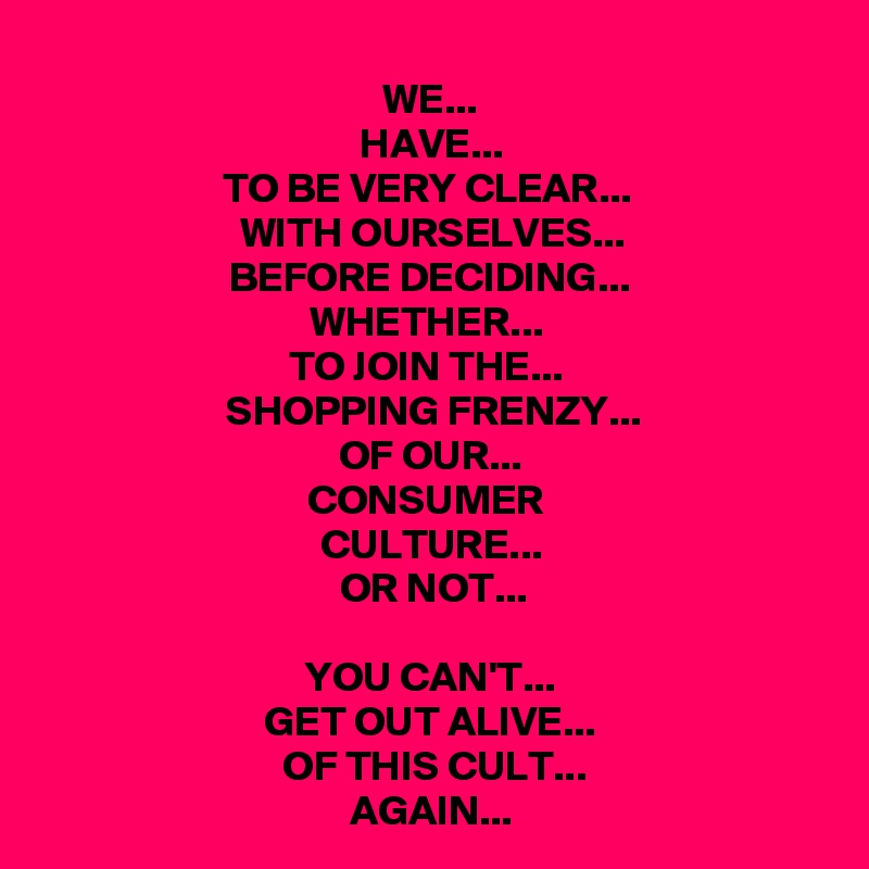 WE...
HAVE...
TO BE VERY CLEAR... 
WITH OURSELVES...
BEFORE DECIDING...
WHETHER... 
TO JOIN THE... 
SHOPPING FRENZY...
OF OUR...
CONSUMER 
CULTURE...
OR NOT...

YOU CAN'T... 
GET OUT ALIVE...
OF THIS CULT...
AGAIN...