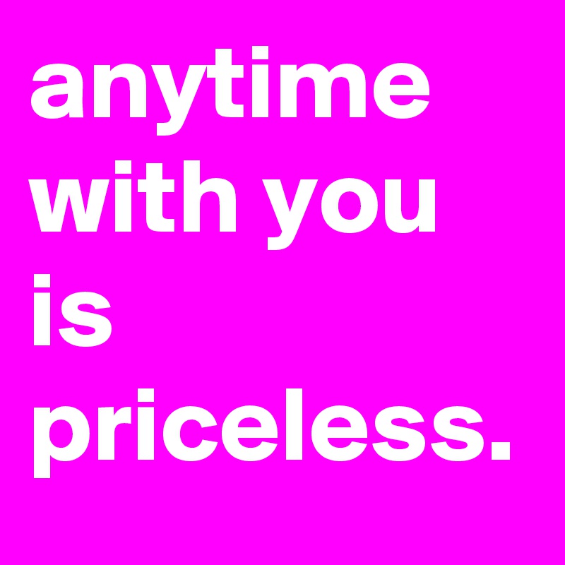 anytime with you is priceless.