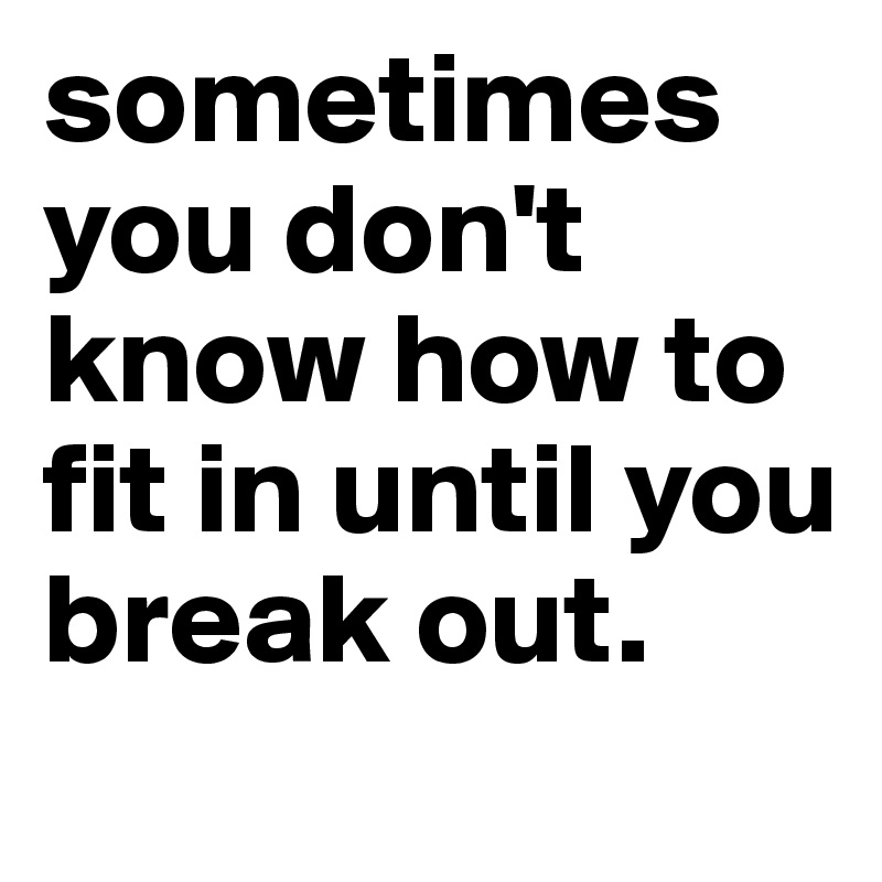 sometimes you don't know how to fit in until you break out.