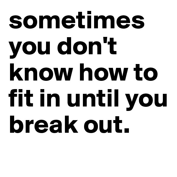 sometimes you don't know how to fit in until you break out.
