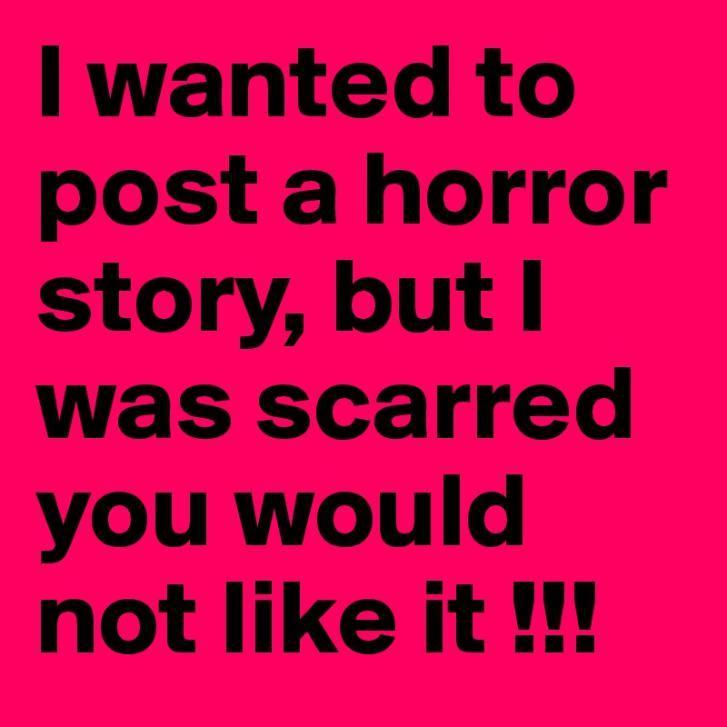 I wanted to post a horror story, but I was scarred you would not like it !!!