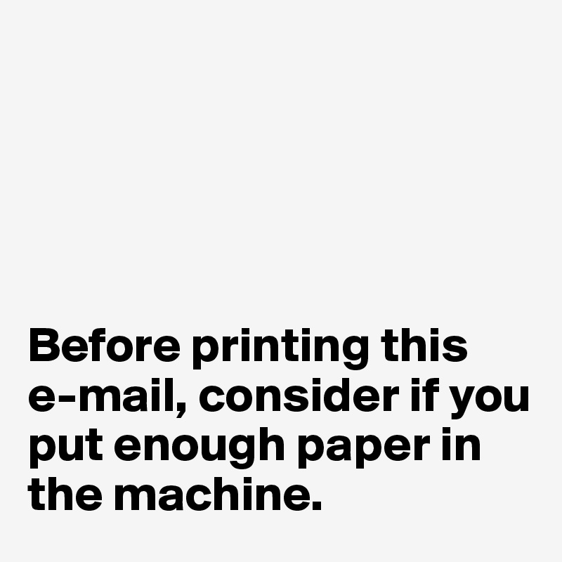 





Before printing this 
e-mail, consider if you put enough paper in the machine. 