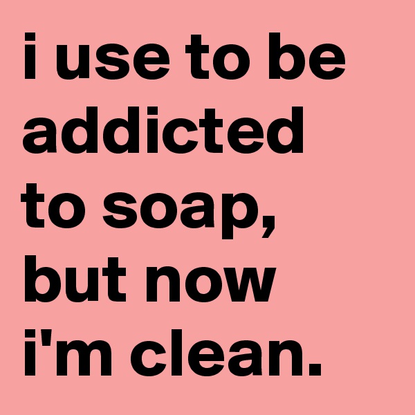 i use to be addicted to soap, but now i'm clean.