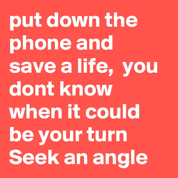 put down the phone and save a life,  you dont know when it could be your turn Seek an angle