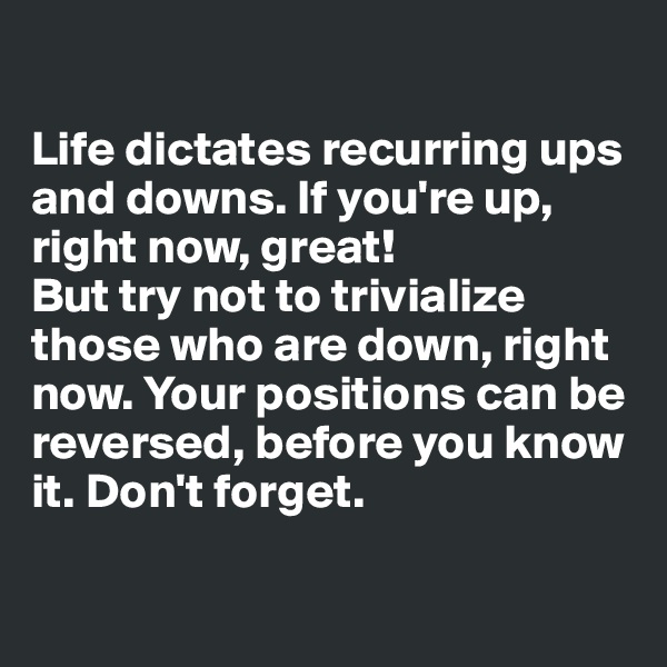 

Life dictates recurring ups and downs. If you're up, right now, great!
But try not to trivialize those who are down, right now. Your positions can be reversed, before you know it. Don't forget.

