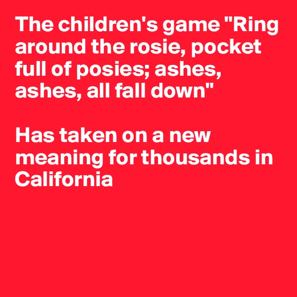 The children's game "Ring around the rosie, pocket full of posies; ashes, ashes, all fall down" 

Has taken on a new meaning for thousands in California



