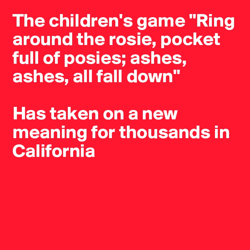 The children's game "Ring around the rosie, pocket full of posies; ashes, ashes, all fall down" 

Has taken on a new meaning for thousands in California



