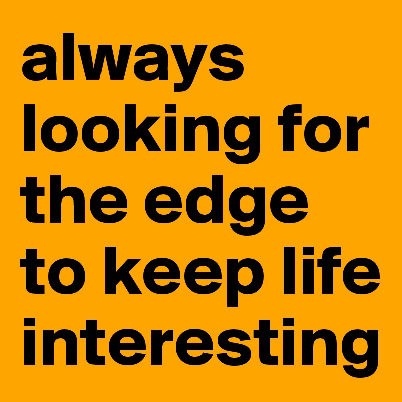 always looking for the edge to keep life interesting