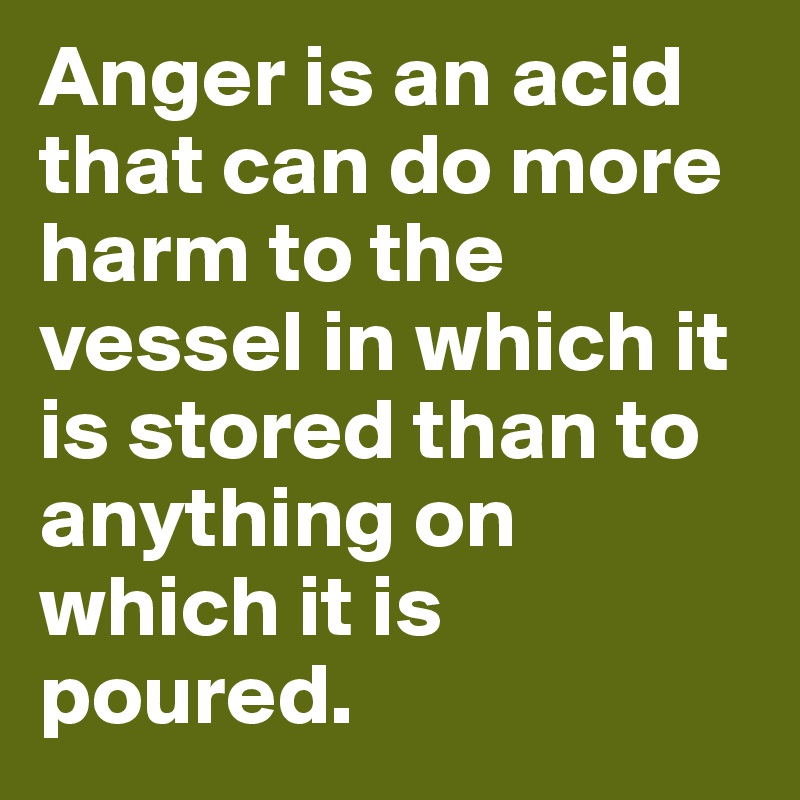 Anger is an acid that can do more harm to the vessel in which it is stored than to anything on which it is poured. 