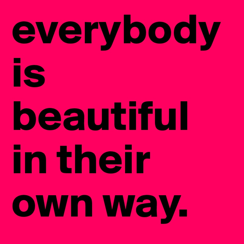 everybody is beautiful in their own way. 